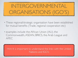 INTERGOVERNMENTAL
ORGANISATIONS (IGO’S)
• These regional/strategic organisation have been established
for mutual beneﬁts (Trade, regional cooperation etc)
• examples include the African Union (AU), the
Commonwealth,ASEAN, BRICS, the Arab League and
APEC
Hint: It is important to understand the links with the United
Nations and IGO’s
 