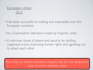• Has been successful at making war impossible over the
European continent
• Its a Supranation (decisions made by majority vote)
• It improves issues of peace and security by tackling
organised crime, improving human rights and agreeing not
to attack each other
European Union
(EU)
Hint: Due to recent economic impacts, the EU has declined in
value in some member states
 