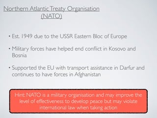 • Est. 1949 due to the USSR Eastern Bloc of Europe
• Military forces have helped end conﬂict in Kosovo and
Bosnia
• Supported the EU with transport assistance in Darfur and
continues to have forces in Afghanistan
Northern AtlanticTreaty Organisation
(NATO)
Hint: NATO is a military organisation and may improve the
level of effectiveness to develop peace but may violate
international law when taking action
 