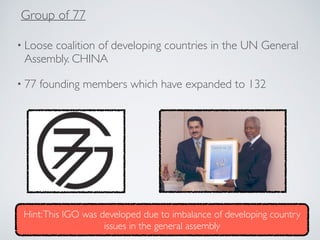 • Loose coalition of developing countries in the UN General
Assembly. CHINA
• 77 founding members which have expanded to 132
Group of 77
Hint:This IGO was developed due to imbalance of developing country
issues in the general assembly
 
