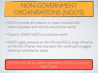 NON-GOVERNMENT
ORGANISATIONS (NGO’S)
• NGO’s provide the balance to issues involved with
improving peace and security around the world
• Close to 25000 NGO’s around the world
• NGO’s apply pressure to the UN and IGO’s, large inﬂuence
on the UN Charter and champion the continued struggles
involving humanitarian issues
Hint:The UN will use statistics gathered by NGO’s. E.G. Human
Rights Watch
 
