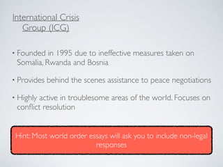 • Founded in 1995 due to ineffective measures taken on
Somalia, Rwanda and Bosnia
• Provides behind the scenes assistance to peace negotiations
• Highly active in troublesome areas of the world. Focuses on
conﬂict resolution
International Crisis
Group (ICG)
Hint: Most world order essays will ask you to include non-legal
responses
 