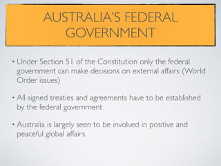 AUSTRALIA’S FEDERAL
GOVERNMENT
• Under Section 51 of the Constitution only the federal
government can make decisions on external affairs (World
Order issues)
• All signed treaties and agreements have to be established
by the federal government
• Australia is largely seen to be involved in positive and
peaceful global affairs
 