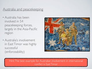 • Australia has been
involved in 54
peacekeeping forces,
largely in the Asia-Paciﬁc
region
• Australia’s involvement
in EastTimor was highly
successful
(enforceability)
Australia and peacekeeping
Hint:The best example for Australian involvement in international
conﬂict is EastTimor
 