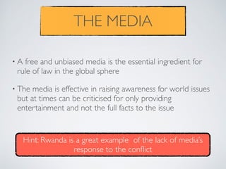 THE MEDIA
• A free and unbiased media is the essential ingredient for
rule of law in the global sphere
• The media is effective in raising awareness for world issues
but at times can be criticised for only providing
entertainment and not the full facts to the issue
Hint: Rwanda is a great example of the lack of media’s
response to the conﬂict
 