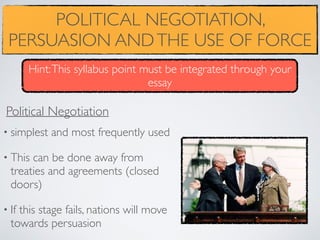 POLITICAL NEGOTIATION,
PERSUASION ANDTHE USE OF FORCE
• simplest and most frequently used
• This can be done away from
treaties and agreements (closed
doors)
• If this stage fails, nations will move
towards persuasion
Political Negotiation
Hint:This syllabus point must be integrated through your
essay
 