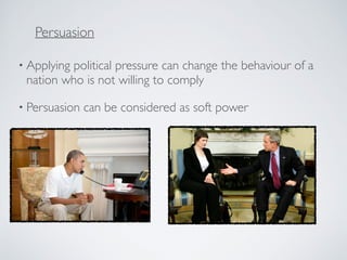 • Applying political pressure can change the behaviour of a
nation who is not willing to comply
• Persuasion can be considered as soft power
Persuasion
 