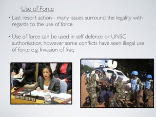 • Last resort action - many issues surround the legality with
regards to the use of force
• Use of force can be used in self defence or UNSC
authorisation, however some conﬂicts have seen illegal use
of force e.g. Invasion of Iraq
Use of Force
 