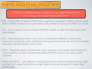 • UN – most widely recognised international organisation, develops collective security, equal
vote in UNGA, however has no permanent army, limited resources and UNSC use of veto
• ICJ – only an advisory court, countries will either comply or reject the advice given, lacks
enforceability
• ICC - International permanent court which convicted two offenders, however lacks
resources to prosecute, needs compliance from governments and only north african leaders
have been indicted (western centric bias)
• IGO’s - Regionally based, countries have closer economic and strategic links(compliance) ,
mutual beneﬁts. Can also increase enforceability (NATO) however can cause conﬂict
(Ukraine)
• Media and NGO’s – very effective in applying pressure to nations to protect human rights
but they don’t make the law like sovereign states do and can be biased in order make
proﬁt(media)
THEME AND CHALLENGETIME
Theme:The effectiveness of legal and non-legal responses in
promoting and maintaining world order.
 