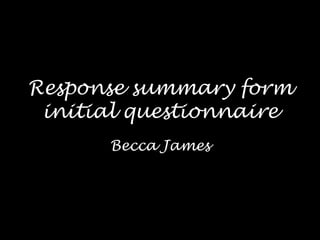 Response summary form
 initial questionnaire
      Becca James
 