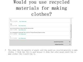 Would you use recycled materials for making clothes? This shows that the majority of people said they would use recycled materials to make clothes. I think that this is good because it shows that other people would like to make clothes like I would like to. 