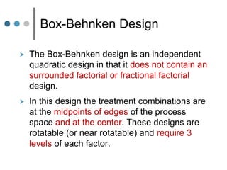 Box-Behnken Design
 The Box-Behnken design is an independent
quadratic design in that it does not contain an
surrounded factorial or fractional factorial
design.
 In this design the treatment combinations are
at the midpoints of edges of the process
space and at the center. These designs are
rotatable (or near rotatable) and require 3
levels of each factor.
 