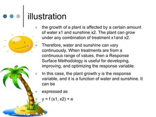 illustration
 the growth of a plant is affected by a certain amount
of water x1 and sunshine x2. The plant can grow
under any combination of treatment x1and x2.
 Therefore, water and sunshine can vary
continuously. When treatments are from a
continuous range of values, then a Response
Surface Methodology is useful for developing,
improving, and optimizing the response variable.
 In this case, the plant growth y is the response
variable, and it is a function of water and sunshine. It
can be
 expressed as
 y = f (x1, x2) + e
 