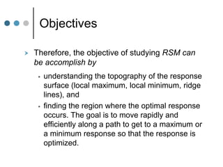 Objectives
 Therefore, the objective of studying RSM can
be accomplish by
 understanding the topography of the response
surface (local maximum, local minimum, ridge
lines), and
 finding the region where the optimal response
occurs. The goal is to move rapidly and
efficiently along a path to get to a maximum or
a minimum response so that the response is
optimized.
 