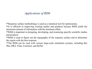 Applications of RSM
Response surface methodology is used as a statistical tool for optimization.
It is efficient in improving existing studies and products because RSM yields the
maximum amount of information with the minimum effort.
RSM is important in designing, developing, and examining specific scientific studies
and products.
RSM is used to figure out the topography of the response surface and to determine
the region with the best response.
The RSM can be used with various large-scale simulation systems, including Bio
War, ORA, Vista, Construct, and DyNet
 