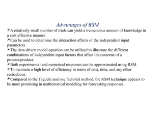 Advantages of RSM
A relatively small number of trials can yield a tremendous amount of knowledge in
a cost effective manner.
Can be used to determine the interaction effects of the independent input
parameters.
The data-driven model equation can be utilized to illustrate the different
combinations of independent input factors that affect the outcome of a
process/product.
Both experimental and numerical responses can be approximated using RSM.
To maintain a high level of efficiency in terms of cost, time, and any other
restrictions.
Compared to the Taguchi and one factorial method, the RSM technique appears to
be more promising in mathematical modeling for forecasting responses.
 