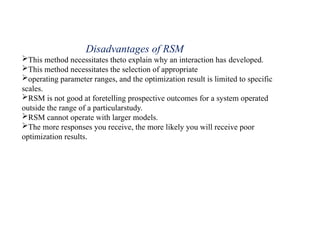 Disadvantages of RSM
This method necessitates theto explain why an interaction has developed.
This method necessitates the selection of appropriate
operating parameter ranges, and the optimization result is limited to specific
scales.
RSM is not good at foretelling prospective outcomes for a system operated
outside the range of a particularstudy.
RSM cannot operate with larger models.
The more responses you receive, the more likely you will receive poor
optimization results.
 