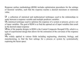 Response surface methodology (RSM) includes optimization procedures for the settings
of factorial variables, such that the response reaches a desired maximum or minimum
value.
 a collection of statistical and mathematical techniques used to the relationships to
study between a response variable and multiple predictor variables.
a statistical technique used to optimize the response of a system or process, given a set
of input variables. The goal of RSM is to find the optimal set of input variables that result
in the desired output response
One of the popular designs in RSM is the Central Composite Design(CCD), which is a
type of experimental design that allows for the estimation of the curvature of the response
surface.
is widely applied in various fields including engineering, chemistry, biology, and
manufacturing, to find the best settings for a process or system by systematically
exploring the factor space.
 