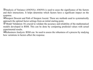 Analysis of Variance (ANOVA): ANOVA is used to asses the significance of the factors
and their interactions. It helps determine which factors have a significant impact on the
response.
Steepest Descent and Path of Steepest Ascent: These are methods used to systematically
approach the optimal factor settings from an initial starting point.
 Model Validation: It's crucial to validate the accuracy and reliability of the mathematical
models developed in RSM. This can be done by comparing predicted values with actual
experimental results.
Robustness Analysis: RSM can be used to assess the robustness of a process by studying
how variations in factors affect the response.
 