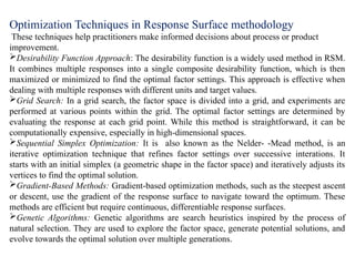 Optimization Techniques in Response Surface methodology
These techniques help practitioners make informed decisions about process or product
improvement.
Desirability Function Approach: The desirability function is a widely used method in RSM.
It combines multiple responses into a single composite desirability function, which is then
maximized or minimized to find the optimal factor settings. This approach is effective when
dealing with multiple responses with different units and target values.
Grid Search: In a grid search, the factor space is divided into a grid, and experiments are
performed at various points within the grid. The optimal factor settings are determined by
evaluating the response at each grid point. While this method is straightforward, it can be
computationally expensive, especially in high-dimensional spaces.
Sequential Simplex Optimization: It is also known as the Nelder- -Mead method, is an
iterative optimization technique that refines factor settings over successive interations. It
starts with an initial simplex (a geometric shape in the factor space) and iteratively adjusts its
vertices to find the optimal solution.
Gradient-Based Methods: Gradient-based optimization methods, such as the steepest ascent
or descent, use the gradient of the response surface to navigate toward the optimum. These
methods are efficient but require continuous, differentiable response surfaces.
Genetic Algorithms: Genetic algorithms are search heuristics inspired by the process of
natural selection. They are used to explore the factor space, generate potential solutions, and
evolve towards the optimal solution over multiple generations.
 