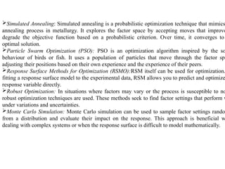Simulated Annealing: Simulated annealing is a probabilistic optimization technique that mimics
annealing process in metallurgy. It explores the factor space by accepting moves that improve
degrade the objective function based on a probabilistic criterion. Over time, it converges to
optimal solution.
Particle Swarm Optimization (PSO): PSO is an optimization algorithm inspired by the so
behaviour of birds or fish. It uses a population of particles that move through the factor spa
adjusting their positions based on their own experience and the experience of their peers.
Response Surface Methods for Optimization (RSMO):RSM itself can be used for optimization.
fitting a response surface model to the experimental data, RSM allows you to predict and optimize
response variable directly.
Robust Optimization: In situations where factors may vary or the process is susceptible to no
robust optimization techniques are used. These methods seek to find factor settings that perform w
under variations and uncertainties.
Monte Carlo Simulation: Monte Carlo simulation can be used to sample factor settings rando
from a distribution and evaluate their impact on the response. This approach is beneficial w
dealing with complex systems or when the response surface is difficult to model mathematically.
 