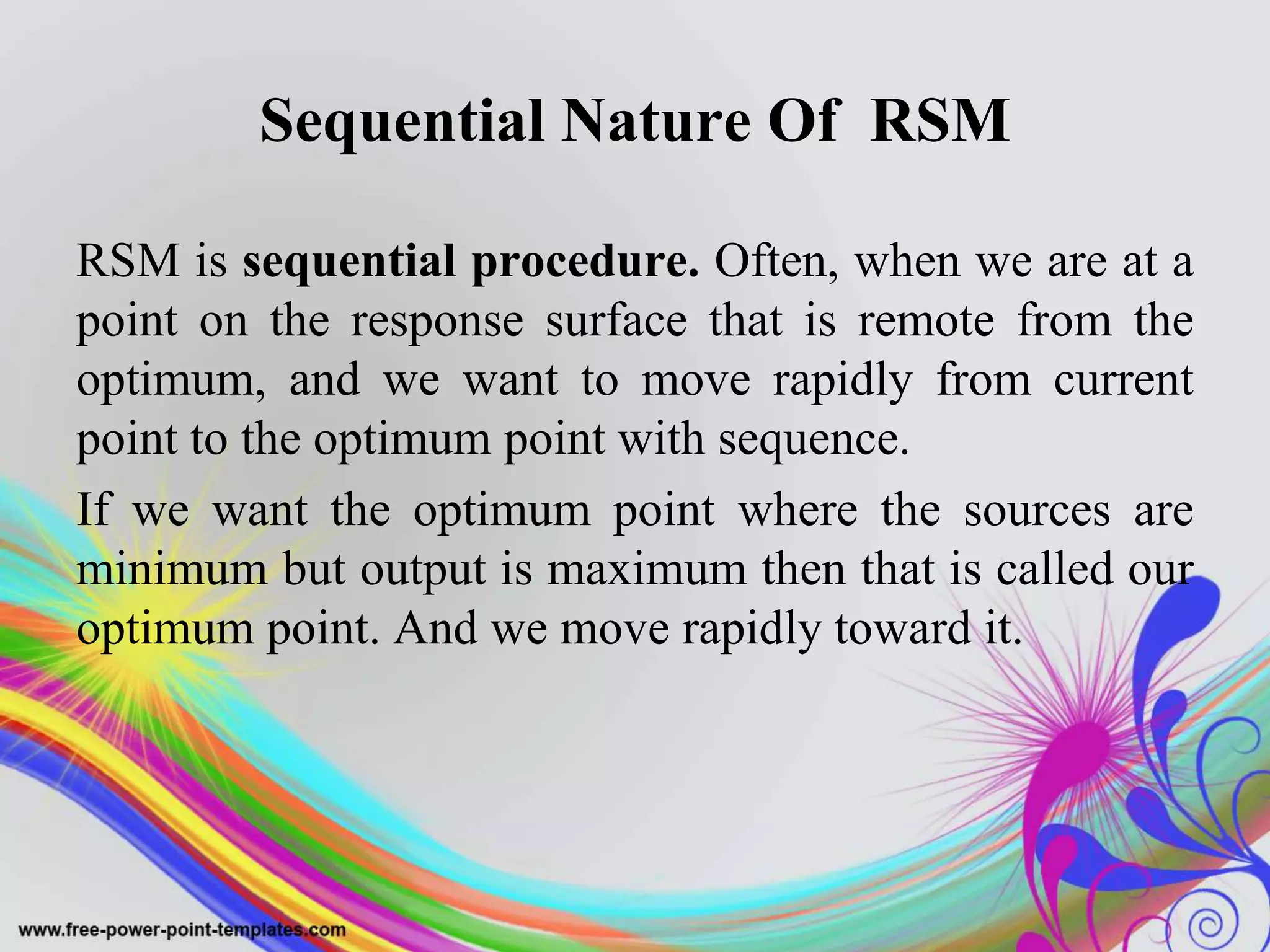 Sequential Nature Of RSM
RSM is sequential procedure. Often, when we are at a
point on the response surface that is remote from the
optimum, and we want to move rapidly from current
point to the optimum point with sequence.
If we want the optimum point where the sources are
minimum but output is maximum then that is called our
optimum point. And we move rapidly toward it.
 