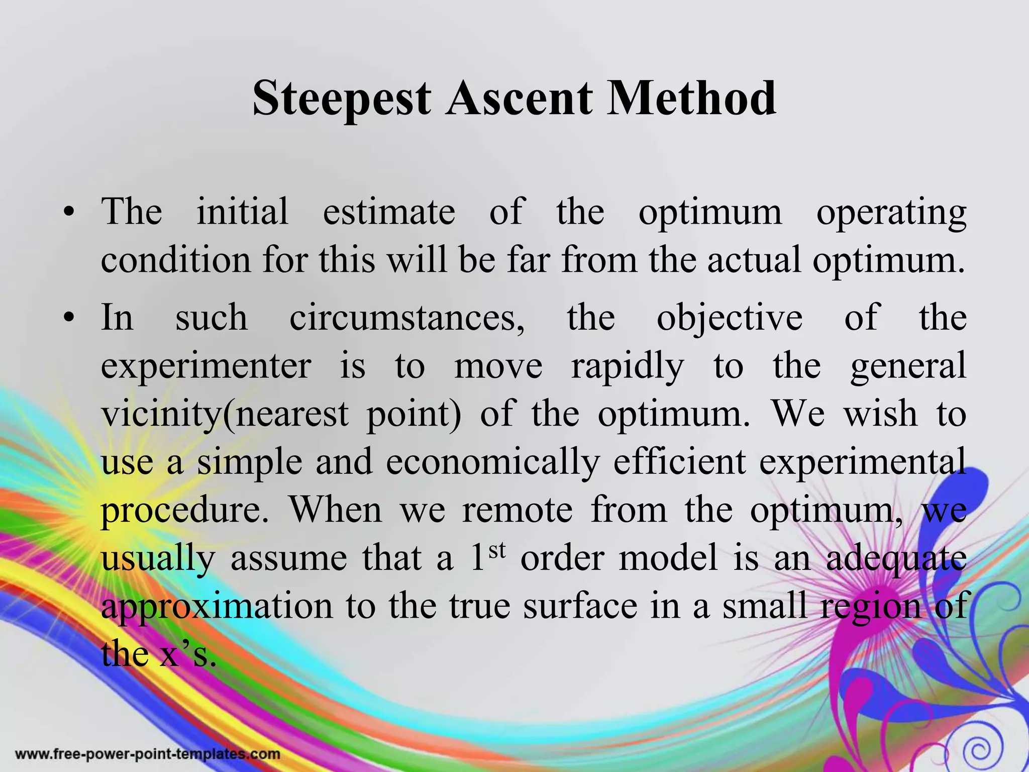 Steepest Ascent Method
• The initial estimate of the optimum operating
condition for this will be far from the actual optimum.
• In such circumstances, the objective of the
experimenter is to move rapidly to the general
vicinity(nearest point) of the optimum. We wish to
use a simple and economically efficient experimental
procedure. When we remote from the optimum, we
usually assume that a 1st order model is an adequate
approximation to the true surface in a small region of
the x’s.
 