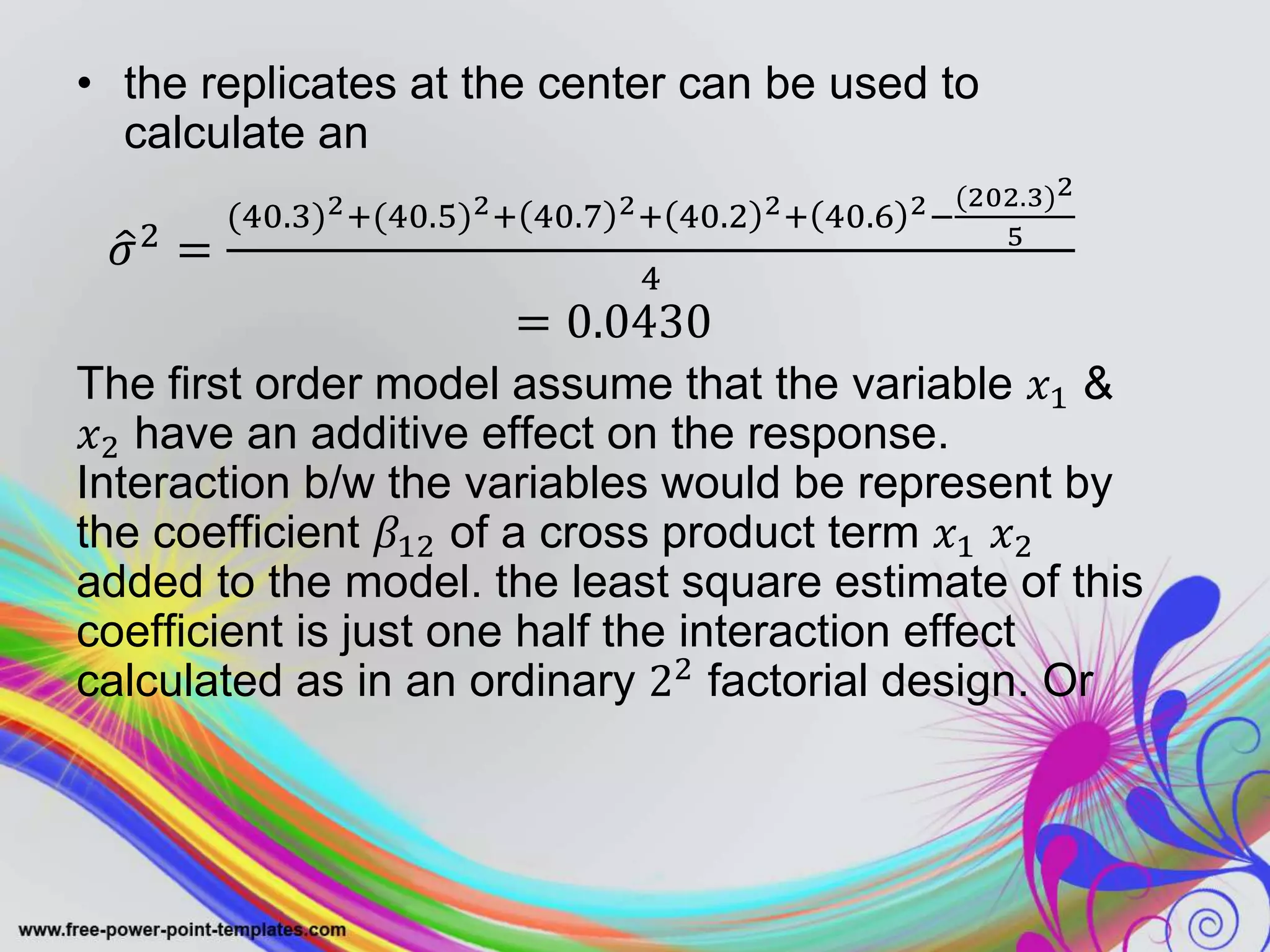 • the replicates at the center can be used to
calculate an
𝜎2 =
(40.3)2+(40.5)2+ 40.7 2+ 40.2 2+ 40.6 2−
(202.3)2
5
4
= 0.0430
The first order model assume that the variable 𝑥1 &
𝑥2 have an additive effect on the response.
Interaction b/w the variables would be represent by
the coefficient 𝛽12 of a cross product term 𝑥1 𝑥2
added to the model. the least square estimate of this
coefficient is just one half the interaction effect
calculated as in an ordinary 22 factorial design. Or
 