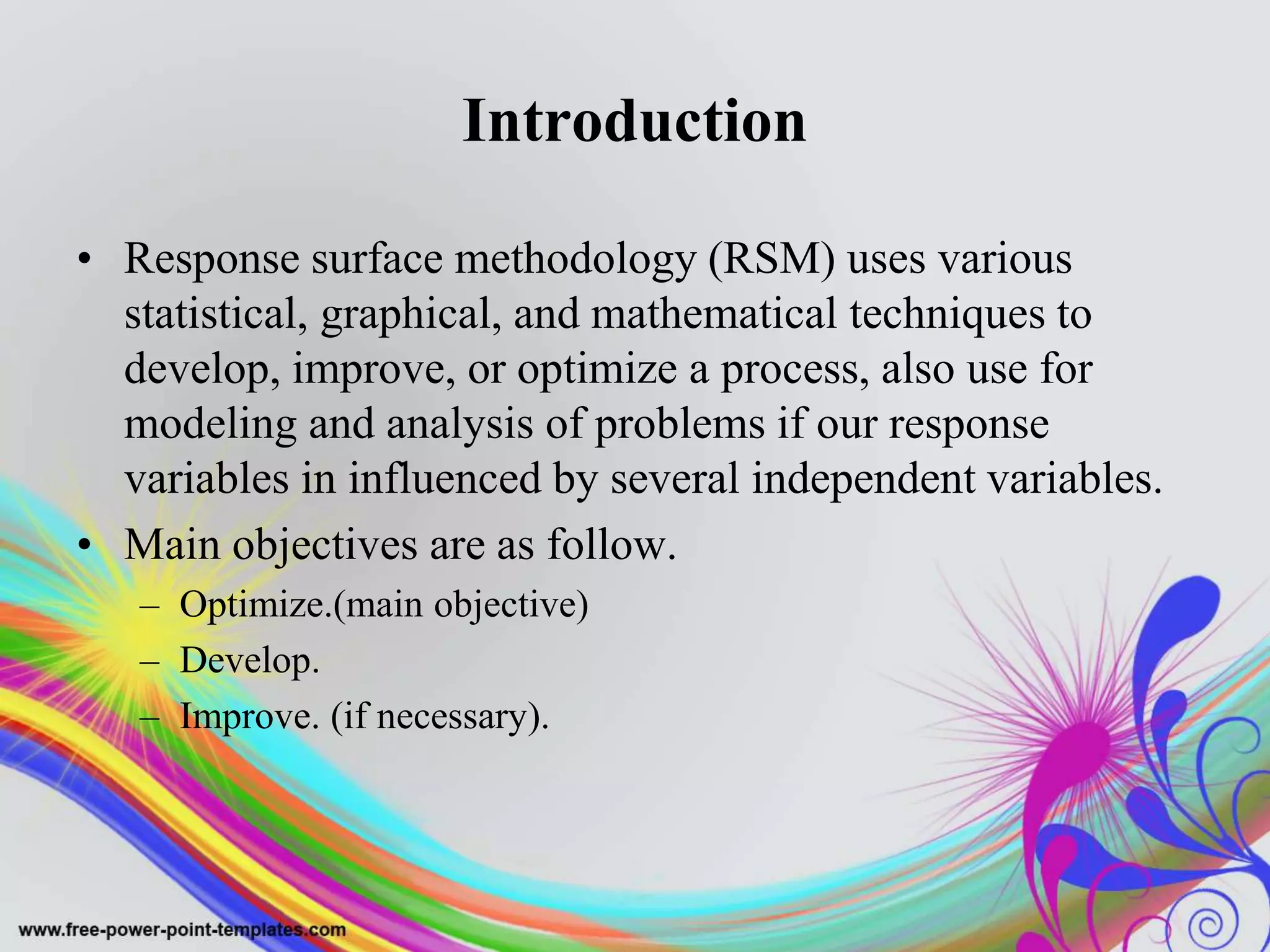 Introduction
• Response surface methodology (RSM) uses various
statistical, graphical, and mathematical techniques to
develop, improve, or optimize a process, also use for
modeling and analysis of problems if our response
variables in influenced by several independent variables.
• Main objectives are as follow.
– Optimize.(main objective)
– Develop.
– Improve. (if necessary).
 