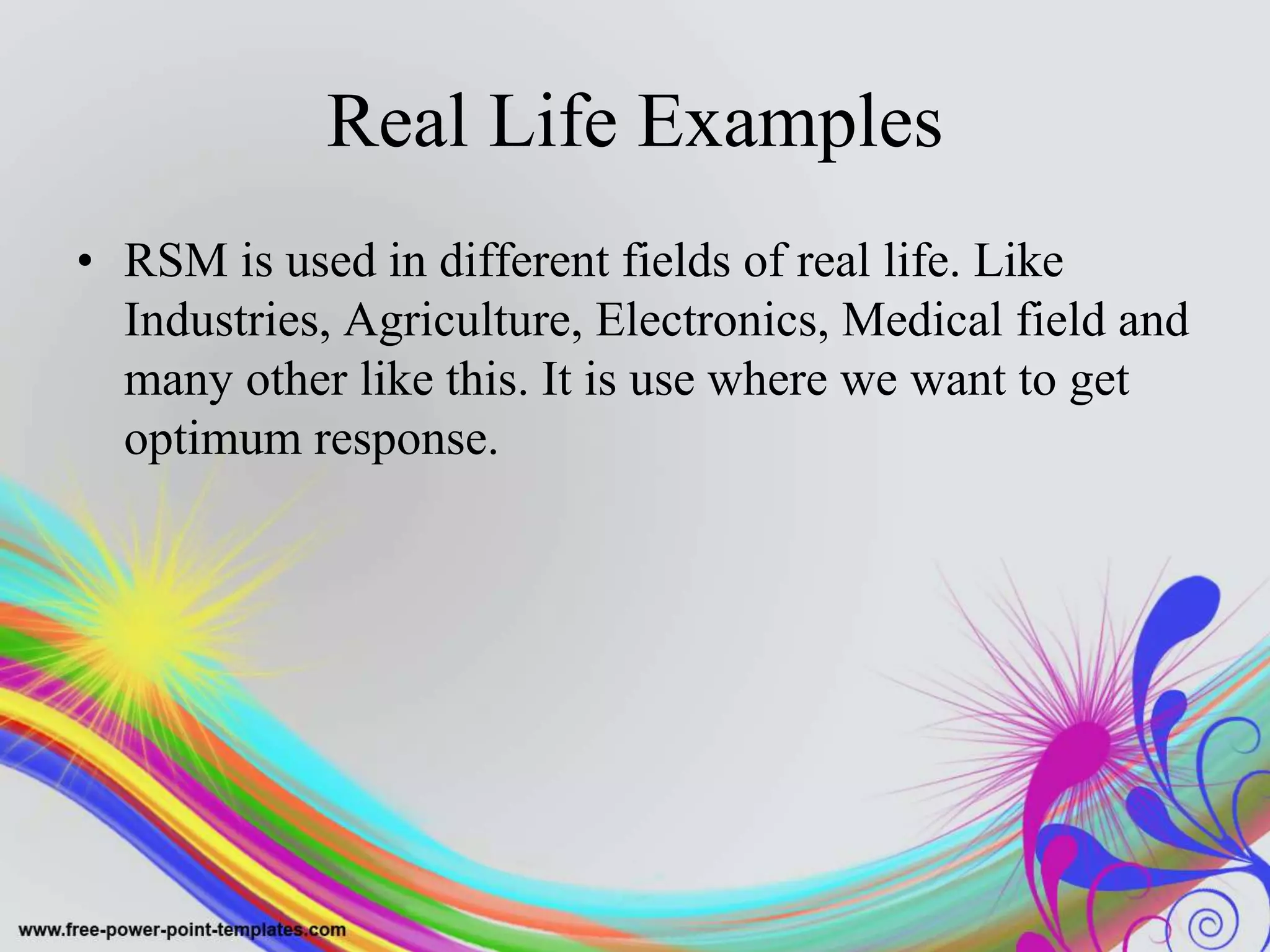 Real Life Examples
• RSM is used in different fields of real life. Like
Industries, Agriculture, Electronics, Medical field and
many other like this. It is use where we want to get
optimum response.
 