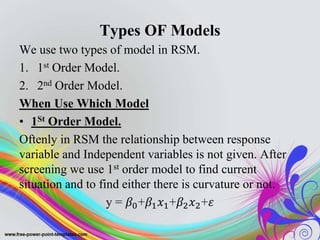 Types OF Models
We use two types of model in RSM.
1. 1st Order Model.
2. 2nd Order Model.
When Use Which Model
• 1St Order Model.
Oftenly in RSM the relationship between response
variable and Independent variables is not given. After
screening we use 1st order model to find current
situation and to find either there is curvature or not.
y = 𝛽0+𝛽1 𝑥1+𝛽2 𝑥2+𝜀
 