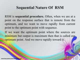 Sequential Nature Of RSM
RSM is sequential procedure. Often, when we are at a
point on the response surface that is remote from the
optimum, and we want to move rapidly from current
point to the optimum point with sequence.
If we want the optimum point where the sources are
minimum but output is maximum then that is called our
optimum point. And we move rapidly toward it.
 