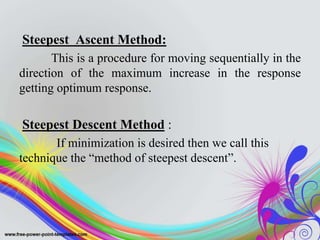 Steepest Ascent Method:
This is a procedure for moving sequentially in the
direction of the maximum increase in the response
getting optimum response.
Steepest Descent Method :
If minimization is desired then we call this
technique the “method of steepest descent”.
 