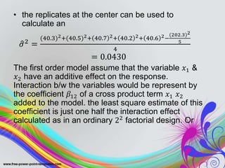 • the replicates at the center can be used to
calculate an
𝜎2 =
(40.3)2+(40.5)2+ 40.7 2+ 40.2 2+ 40.6 2−
(202.3)2
5
4
= 0.0430
The first order model assume that the variable 𝑥1 &
𝑥2 have an additive effect on the response.
Interaction b/w the variables would be represent by
the coefficient 𝛽12 of a cross product term 𝑥1 𝑥2
added to the model. the least square estimate of this
coefficient is just one half the interaction effect
calculated as in an ordinary 22 factorial design. Or
 