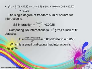 • 𝛽12 =
1
4
1 ∗ 39.3 + 1 ∗ 41.5 + −1 ∗ 40.0 + (−1 ∗ 40.9)
= -0.025
The single degree of freedom sum of square for
interaction is
SS interaction =
(−0.1)2
4
=0.0025
Comparing SS interactions to 𝜎2
gives a lack of fit
statistics
F =
𝑠𝑠 𝑖𝑛𝑡𝑒𝑟𝑎𝑐𝑡𝑖𝑜𝑛
𝜎2 = 0.0025/0.0430 = 0.058
Which is a small ,indicating that interaction is
negligible
 