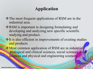 Application
The most frequent applications of RSM are in the
industrial area.
RSM is important in designing formulating and
developing and analyzing new specific scientific
studying and product.
It is also efficient in improvements of existing studies
and products
Most common application of RSM are in industrial
,biological and clinical sciences, social sciences ,food
sciences and physical and engineering sciences
 
