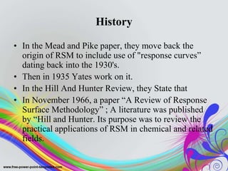 History
• In the Mead and Pike paper, they move back the
origin of RSM to include use of "response curves”
dating back into the 1930's.
• Then in 1935 Yates work on it.
• In the Hill And Hunter Review, they State that
• In November 1966, a paper “A Review of Response
Surface Methodology” ; A literature was published
by “Hill and Hunter. Its purpose was to review the
practical applications of RSM in chemical and related
fields.
 