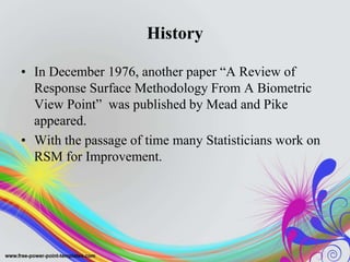 History
• In December 1976, another paper “A Review of
Response Surface Methodology From A Biometric
View Point” was published by Mead and Pike
appeared.
• With the passage of time many Statisticians work on
RSM for Improvement.
 