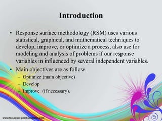 Introduction
• Response surface methodology (RSM) uses various
statistical, graphical, and mathematical techniques to
develop, improve, or optimize a process, also use for
modeling and analysis of problems if our response
variables in influenced by several independent variables.
• Main objectives are as follow.
– Optimize.(main objective)
– Develop.
– Improve. (if necessary).
 