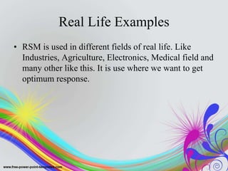 Real Life Examples
• RSM is used in different fields of real life. Like
Industries, Agriculture, Electronics, Medical field and
many other like this. It is use where we want to get
optimum response.
 