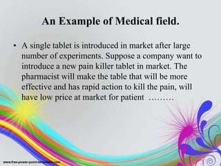 An Example of Medical field.
• A single tablet is introduced in market after large
number of experiments. Suppose a company want to
introduce a new pain killer tablet in market. The
pharmacist will make the table that will be more
effective and has rapid action to kill the pain, will
have low price at market for patient ………
 