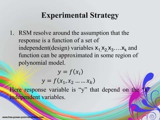 Experimental Strategy
1. RSM resolve around the assumption that the
response is a function of a set of
independent(design) variables x1,x2,x3….xk and
function can be approximated in some region of
polynomial model.
𝑦 = 𝑓 𝑥𝑖
𝑦 = 𝑓 𝑥1, 𝑥2 … … 𝑥 𝑘
Here response variable is “y” that depend on the “k”
independent variables.
 