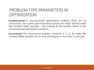 PROBLEM TYPE PARAMETERS IN
OPTIMIZATION
Unconstrained:-In unconstrained optimization problem there are no
restrictions .For a given pharmaceutical system one might wish to make
the hardest tablet possible . The making of the hardest tablet is the
unconstrained optimization problem.
Constrained:-The constrained problem involved in it ,is to make the
hardest tablet possible ,but it must disintegrate in less than 15 minutes.
D.R. CHANDRAVANSHI
 