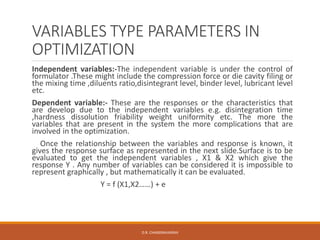VARIABLES TYPE PARAMETERS IN
OPTIMIZATION
Independent variables:-The independent variable is under the control of
formulator .These might include the compression force or die cavity filing or
the mixing time ,diluents ratio,disintegrant level, binder level, lubricant level
etc.
Dependent variable:- These are the responses or the characteristics that
are develop due to the independent variables e.g. disintegration time
,hardness dissolution friability weight uniformity etc. The more the
variables that are present in the system the more complications that are
involved in the optimization.
Once the relationship between the variables and response is known, it
gives the response surface as represented in the next slide.Surface is to be
evaluated to get the independent variables , X1 & X2 which give the
response Y . Any number of variables can be considered it is impossible to
represent graphically , but mathematically it can be evaluated.
Y = f (X1,X2……) + e
D.R. CHANDRAVANSHI
 