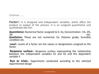 Continue……..
Factor:- It is Assigned and Independent variables, which affect the
product or output of the process. It is an assigned quantitative and
qualitatively like this.
Quantitative: Numerical factor assigned to it. Ex; Concentration- 1%, 2%,
3% etc.
Qualitative: These are not numerical. Ex; Polymer grade, humidity
condition etc.
Level:- Levels of a factor are the values or designations assigned to the
factor.
Response surface:- Response surface representing the relationship
between the independent variables X1 and X2 and the dependent
variable Y.
Run or trials:- Experiments conducted according to the selected
experimental design
D.R. CHANDRAVANSHI
 