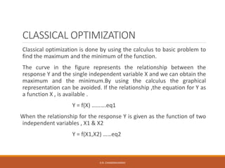 CLASSICAL OPTIMIZATION
Classical optimization is done by using the calculus to basic problem to
find the maximum and the minimum of the function.
The curve in the figure represents the relationship between the
response Y and the single independent variable X and we can obtain the
maximum and the minimum.By using the calculus the graphical
representation can be avoided. If the relationship ,the equation for Y as
a function X , is available .
Y = f(X) ……….eq1
When the relationship for the response Y is given as the function of two
independent variables , X1 & X2
Y = f(X1,X2) ……eq2
D.R. CHANDRAVANSHI
 