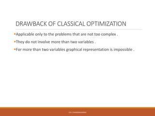 DRAWBACK OF CLASSICAL OPTIMIZATION
Applicable only to the problems that are not too complex .
They do not involve more than two variables .
For more than two variables graphical representation is impossible .
D.R. CHANDRAVANSHI
 