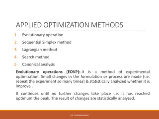 APPLIED OPTIMIZATION METHODS
1. Evolutionary operation
2. Sequential Simplex method
3. Lagrangian method
4. Search method
5. Canonical analysis
Evolutionary operations (EOVP):-It is a method of experimental
optimization. Small changes in the formulation or process are made (i.e.
repeat the experiment so many times) & statistically analyzed whether it is
improve .
It continues until no further changes take place i.e. it has reached
optimum the peak. The result of changes are statistically analyzed.
D.R. CHANDRAVANSHI
 