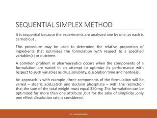 SEQUENTIAL SIMPLEX METHOD
It is sequential because the experiments are analyzed one by one ,as each is
carried out .
This procedure may be used to determine the relative proportion of
ingredients that optimizes the formulation with respect to a specified
variables(s) or outcome.
A common problem in pharmaceutics occurs when the components of a
formulation are varied in an attempt to optimize its performance with
respect to such variables as drug solubility, dissolution time and hardness.
An approach is with example ,three components of the formulation will be
varied – stearic acid,satrch and declaim phosphate – with the restriction
that the sum of the total weight must equal 350 mg .The formulation can be
optimized for more than one attribute ,but for the sake of simplicity ,only
one effect dissolution rate,is considered.
D.R. CHANDRAVANSHI
 