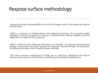 Respose surface methodology
Response surface method (RSM) is a set of techniques used in the empirical study of
relationships .
RSM is a collection of mathematical and statistical techniques for empirical model
building, in which a response of interest is influenced by several variables and the
objective is to optimize this response .
RSM is useful in three different techniques or methods : (i) statistical experimental
design, in particular two level factorial or fractional factorial design, (ii) regression
modeling techniques, and (iii) optimization methods.
The most common applications of RSM are in Industrial, Biological and Clinical
Science, Social Science, Food Science, and Physical and Engineering Sciences.
D.R. CHANDRAVANSHI
 